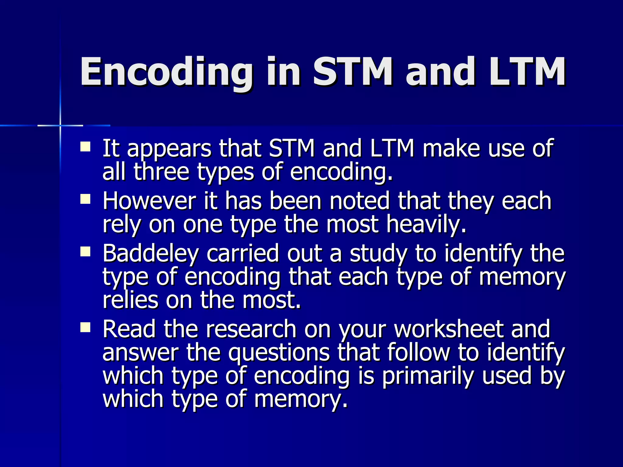 Encoding in STM and LTM It appears that STM and LTM make use of all three types of encoding. However it has been noted that they each rely on one type the most heavily. Baddeley carried out a study to identify the type of encoding that each type of memory relies on the most. Read the research on your worksheet and answer the questions that follow to identify which type of encoding is primarily used by which type of memory. 
