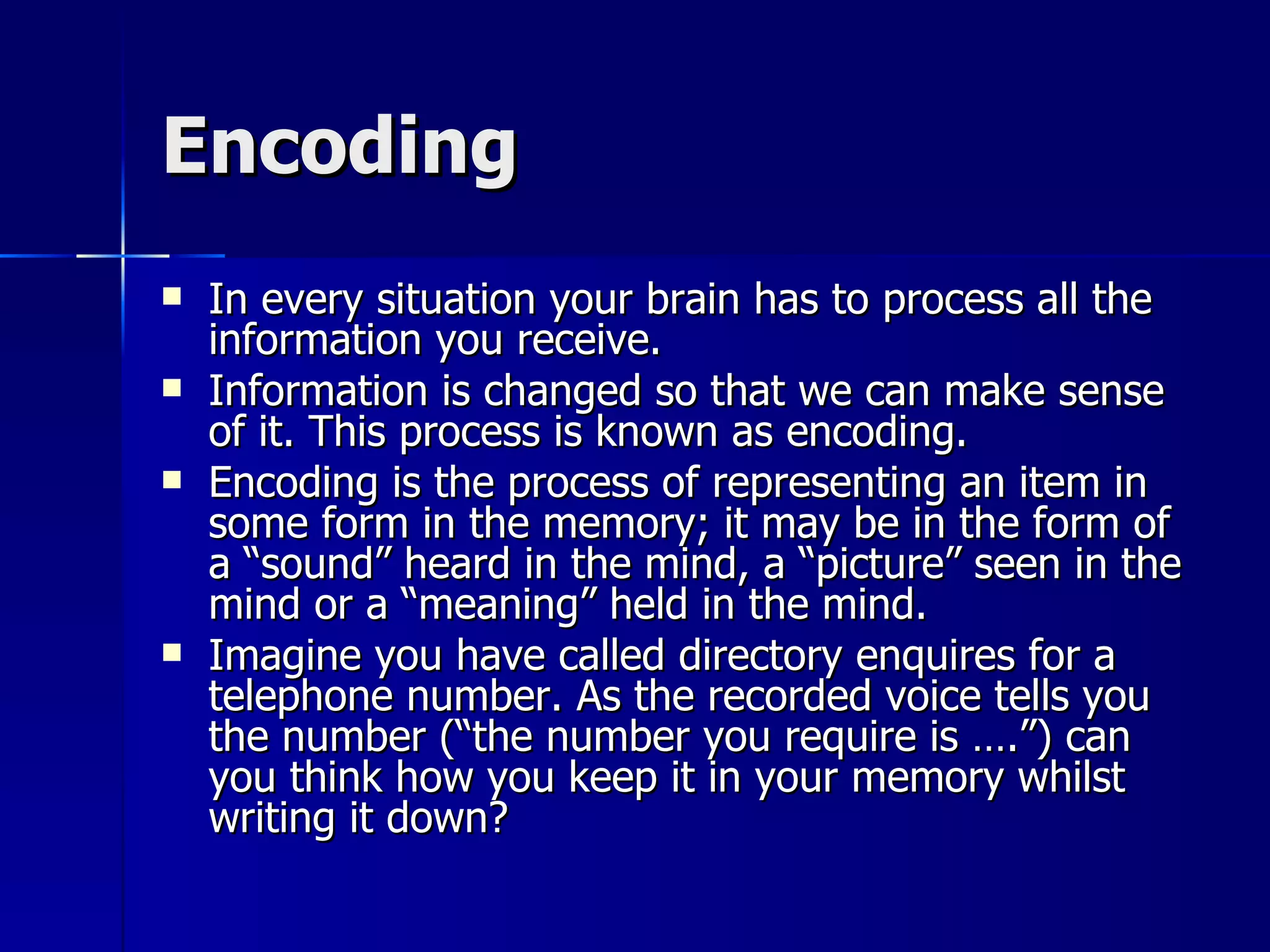 Encoding In every situation your brain has to process all the information you receive. Information is changed so that we can make sense of it. This process is known as encoding. Encoding is the process of representing an item in some form in the memory; it may be in the form of a “sound” heard in the mind, a “picture” seen in the mind or a “meaning” held in the mind. Imagine you have called directory enquires for a telephone number. As the recorded voice tells you the number (“the number you require is ….”) can you think how you keep it in your memory whilst writing it down? 