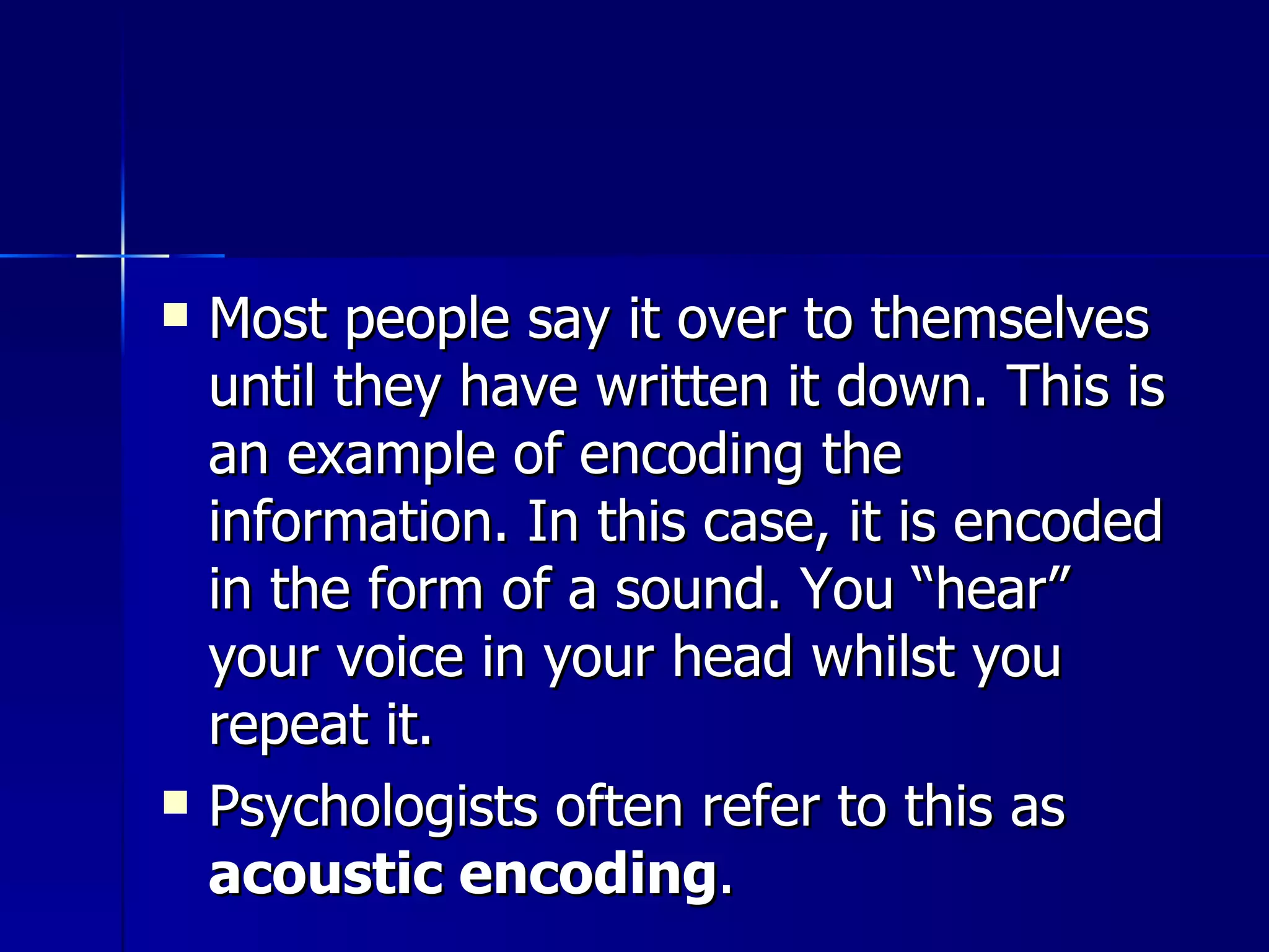 Most people say it over to themselves until they have written it down. This is an example of encoding the information. In this case, it is encoded in the form of a sound. You “hear” your voice in your head whilst you repeat it.  Psychologists often refer to this as  acoustic encoding . 