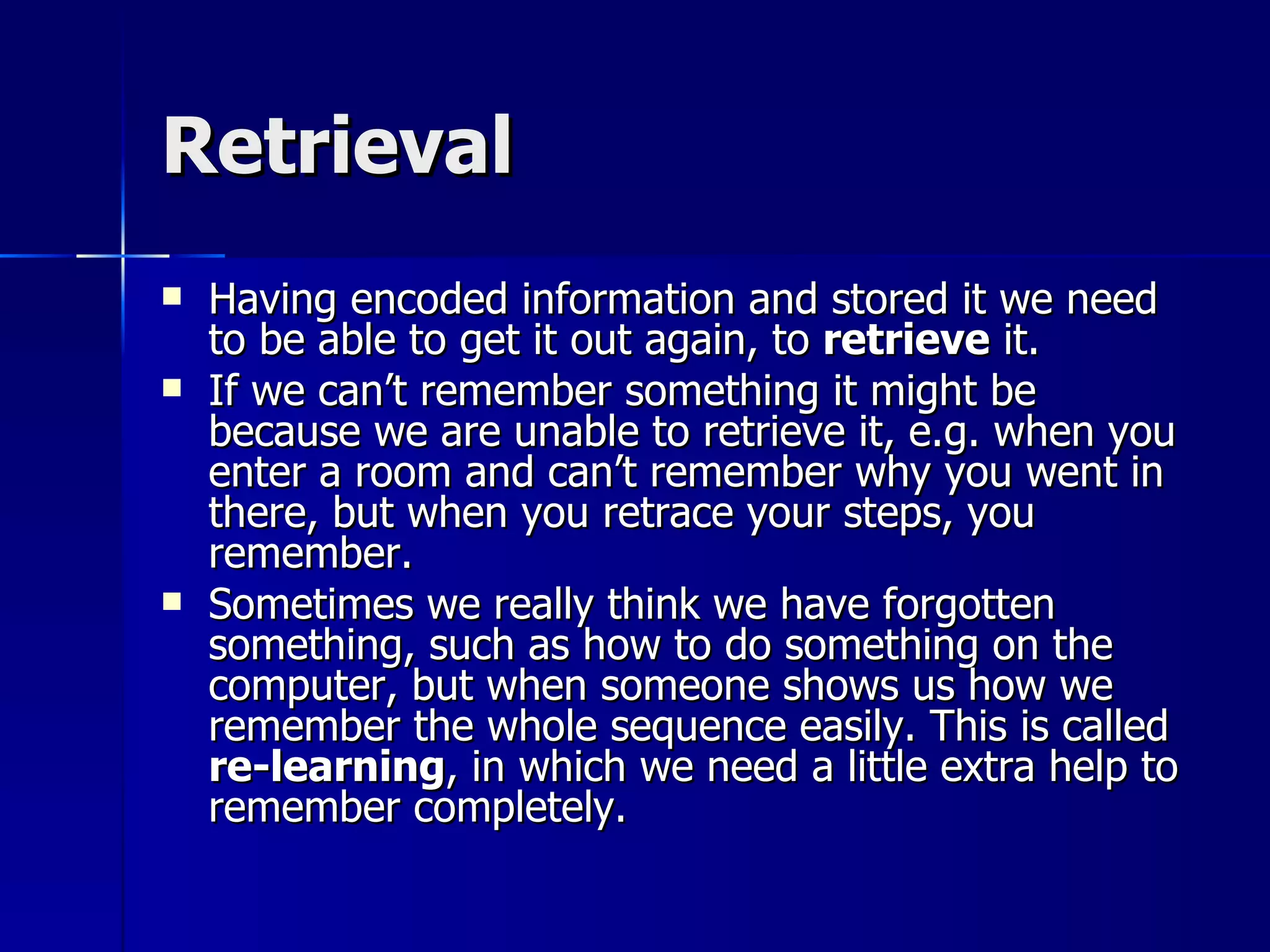 Retrieval Having encoded information and stored it we need to be able to get it out again, to  retrieve  it. If we can’t remember something it might be because we are unable to retrieve it, e.g. when you enter a room and can’t remember why you went in there, but when you retrace your steps, you remember. Sometimes we really think we have forgotten something, such as how to do something on the computer, but when someone shows us how we remember the whole sequence easily. This is called  re-learning , in which we need a little extra help to remember completely. 