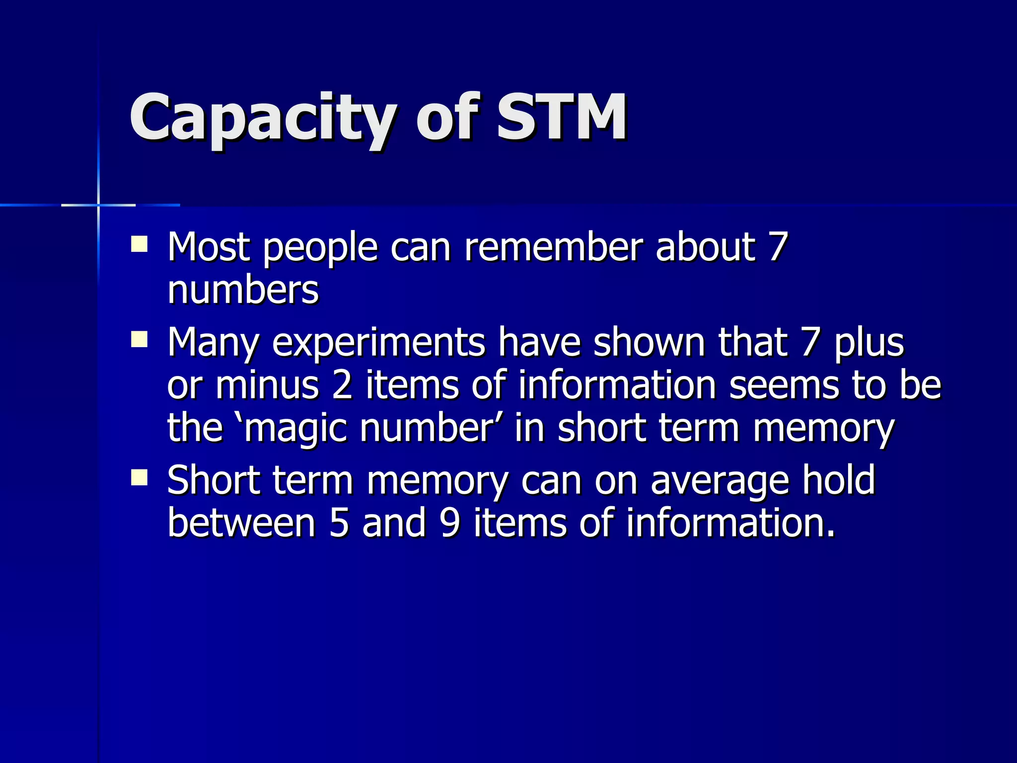 Capacity of STM Most people can remember about 7 numbers Many experiments have shown that 7 plus or minus 2 items of information seems to be the ‘magic number’ in short term memory Short term memory can on average hold between 5 and 9 items of information. 