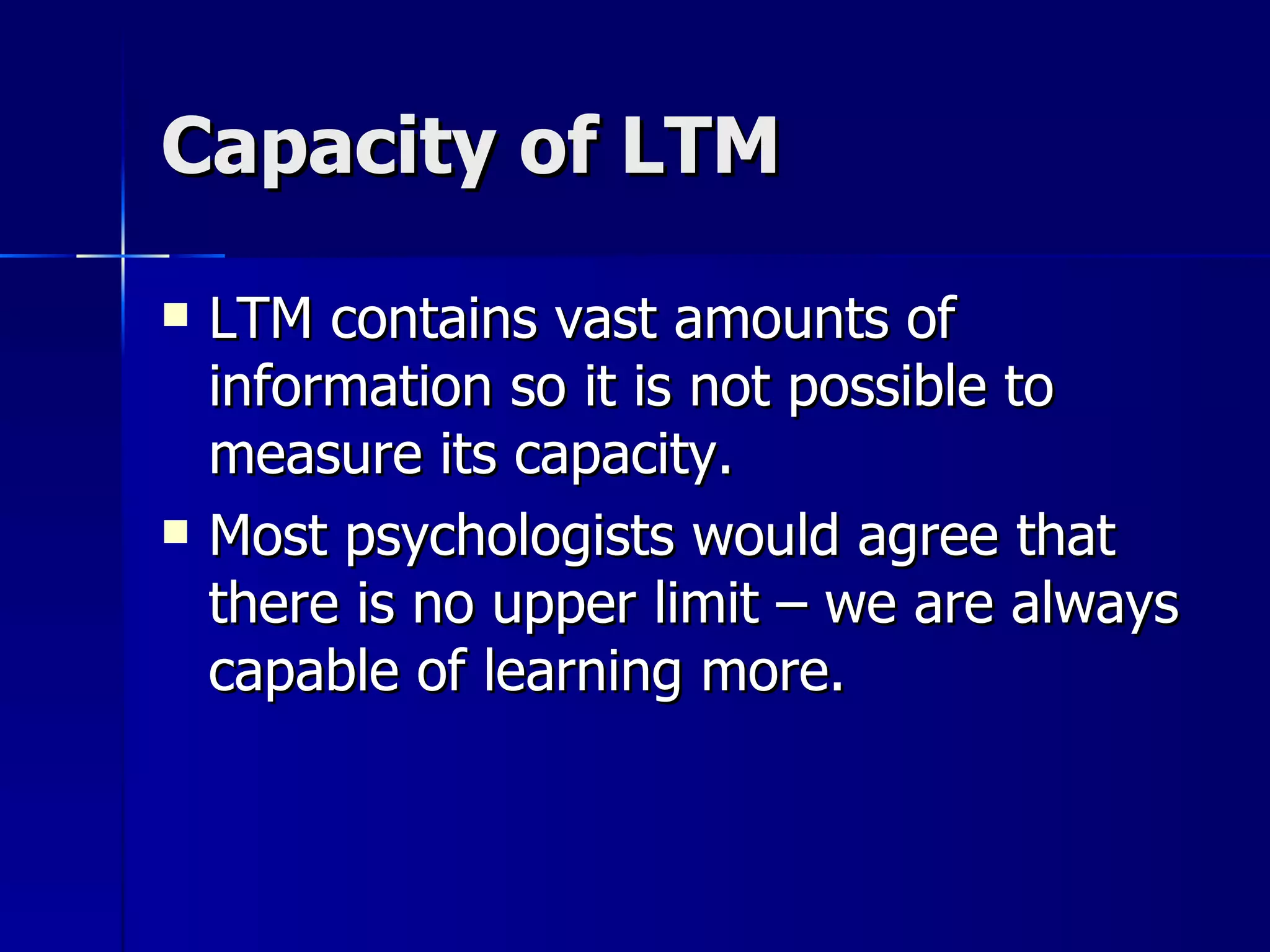 Capacity of LTM LTM contains vast amounts of information so it is not possible to measure its capacity. Most psychologists would agree that there is no upper limit – we are always capable of learning more. 