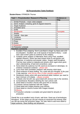 A2 Pre-production Tasks Feedback
Student Name: ATKINSON Thomas
Task 1 – Pre-production: Research & Planning Evidence on
blog
1. Similar Products – music video analysis y
2. Genre Analysis (including genre & digipak research) y
3. Target Audience y
4. Annotated lyrics y
5. Drafts y
6. Storyboards incomplete
7. Shotlist y
8. Layouts – floor plan y
9. Locations y
10.Costumes y
11.Props y
12.Actors y
13.Equipment y
14.Production schedule y
Teachers comments
1. Excellent Prezi analysing ‘Don’t Look Back in Anger’ by Oasis and LCD
Soundsystem. Excellent use of all aspects of Goodwin’s theory – could
have used screen grabs as evidence to the analysis.
2. Fantastic genre analysis of Alternative Rock using Prezi, excellent
detailed research. Genre has been broken down to sub-genres and
influences on audience and popular culture. Images used throughout.
Post has been added on digipaks and adverts which again show good,
clear understanding of task and conventions used.
3. Some detail into audience but info seems to be based on stereotype, no
evidence of physical evidence – please add
4. Lyrics have been annotated analysed well showing initial ideas.
5. Good evidence of ideas drafting. You could add your thoughts to the post
it note exercise, what did you think of other peoples suggestions?
6. Storyboard shows action with good technical detail, however you need to
have minimum of 4 sheets. – please complete
7. Fantastic shot list with very good detail with obvious links to the narrative.
8. Comprehensive floorplans detailing the main actions well.
9. Great detail on location choices with good info on choices.
10.Costume choices explained well with images.
11.Great detail and images showing prop choices.
12.Good detail on choice of actors with images included.
13.Missing
14.Production schedule is complete and great detail for all parts of
production.
Overall this is an excellent body of work, well done. Great use of technologies
throughout. At this stage you are just missing an equipment list showing what
you will use during the production stage. You also need to add more detail to:
target audience, ideas drafting and storyboard.
 