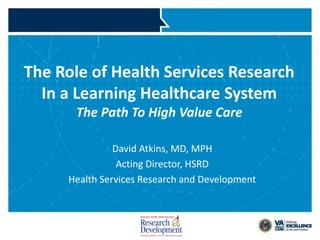The Role of Health Services Research
   In a Learning Healthcare System
                  The Path To High Value Care

                         David Atkins, MD, MPH
                          Acting Director, HSRD
               Health Services Research and Development



VETERANS HEALTH ADMINISTRATION
 