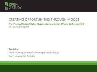 CREATING OPPORTUNITIES THROUGH MOOCS
The 4th Annual National Higher Education Communication Officers’ Conference 2014
17-18 June, Melbourne
Ren Atkins
Social Learning Community Manager – Open2Study
Open Universities Australia
 