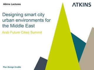 Designing smart city
urban environments for
the Middle East
Arab Future Cities Summit
Atkins Lectures
 