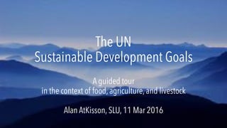 The UN
Sustainable Development Goals
A guided tour
in the context of food, agriculture, and livestock
Alan AtKisson, SLU, 11 Mar 2016
 