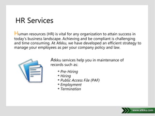 HR Services 
Human resources (HR) is vital for any organization to attain success in 
today’s business landscape. Achieving and be compliant is challenging 
and time consuming. At Atkku, we have developed an efficient strategy to 
manage your employees as per your company policy and law. 
. 
Atkku services help you in maintenance of 
records such as: 
 Pre-Hiring 
 Hiring 
 Public Access File (PAF) 
 Employment 
 Termination 
 
