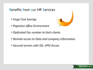 Benefits from our HR Services 
. 
 Huge Cost Savings 
 Paperless office Environment 
 Dedicated Fax number to Each clients 
 Remote access to Data and company information 
 Secured servers with SSL-VPN Access 
 