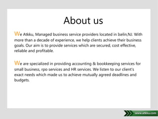 About us 
We Atkku, Managed business service providers located in Iselin,NJ. With 
more than a decade of experience, we help clients achieve their business 
goals. Our aim is to provide services which are secured, cost effective, 
reliable and profitable. 
. 
We are specialized in providing accounting & bookkeeping services for 
small business, rpo services and HR services. We listen to our client's 
exact needs which made us to achieve mutually agreed deadlines and 
budgets. 
 