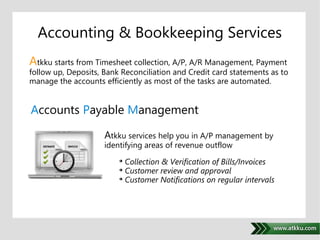 Accounting & Bookkeeping Services 
Atkku starts from Timesheet collection, A/P, A/R Management, Payment 
follow up, Deposits, Bank Reconciliation and Credit card statements as to 
manage the accounts efficiently as most of the tasks are automated. 
Accounts Payable Management 
. 
Atkku services help you in A/P management by 
identifying areas of revenue outflow 
 Collection & Verification of Bills/Invoices 
 Customer review and approval 
 Customer Notifications on regular intervals 
 