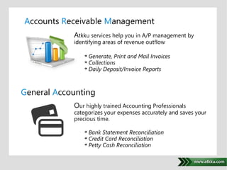 Accounts Receivable Management 
Atkku services help you in A/P management by 
identifying areas of revenue outflow 
 Generate, Print and Mail Invoices 
 Collections 
 Daily Deposit/Invoice Reports 
. 
General Accounting 
Our highly trained Accounting Professionals 
categorizes your expenses accurately and saves your 
precious time. 
 Bank Statement Reconciliation 
 Credit Card Reconciliation 
 Petty Cash Reconciliation 
 