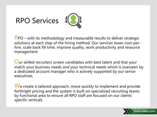. 
RPO Services 
RPO – with its methodology and measurable results to deliver strategic 
solutions at each step of the hiring method. Our services lower cost-per-hire, 
scale back fill time, improve quality, work productivity and resource 
management. 
Our skilled recruiters screen candidates with best talent and that your 
match your business needs and your technical needs which is overseen by 
a dedicated account manager who is actively supported by our senior 
executives. 
We create a tailored approach, move quickly to implement and provide 
forthright pricing and the system is built on specialized recruiting teams 
by functional area to ensure all RPO staff are focused on our clients’ 
specific verticals. 
 