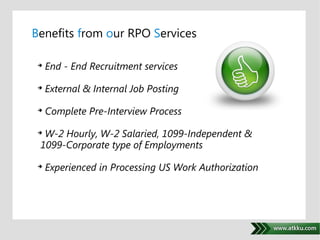 Benefits from our RPO Services 
 End - End Recruitment services 
 External & Internal Job Posting 
 Complete Pre-Interview Process 
. 
 W-2 Hourly, W-2 Salaried, 1099-Independent & 
1099-Corporate type of Employments 
 Experienced in Processing US Work Authorization 
 