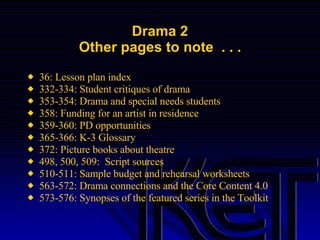 Drama 2 Other pages to note  . . . 36: Lesson plan index  332-334: Student critiques of drama  353-354: Drama and special needs students  358: Funding for an artist in residence 359-360: PD opportunities  365-366: K-3 Glossary  372: Picture books about theatre  498, 500, 509:  Script sources  510-511: Sample budget and rehearsal worksheets 563-572: Drama connections and the Core Content 4.0 573-576: Synopses of the featured series in the Toolkit  