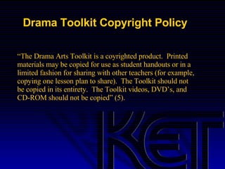 Drama Toolkit Copyright Policy “ The Drama Arts Toolkit is a coyrighted product.  Printed materials may be copied for use as student handouts or in a limited fashion for sharing with other teachers (for example, copying one lesson plan to share).  The Toolkit should not be copied in its entirety.  The Toolkit videos, DVD’s, and CD-ROM should not be copied” (5). 