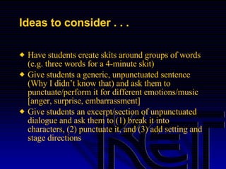 Ideas to consider . . . Have students create skits around groups of words (e.g. three words for a 4-minute skit) Give students a generic, unpunctuated sentence (Why I didn’t know that) and ask them to punctuate/perform it for different emotions/music [anger, surprise, embarrassment] Give students an excerpt/section of unpunctuated dialogue and ask them to (1) break it into characters, (2) punctuate it, and (3) add setting and stage directions 