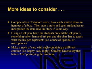 More ideas to consider . . . Compile a box of random items, have each student draw an item out of a box.  Then start a story and each student has to incorporate the item into the story in some way. Using an ink pen, have the students pretend the ink pen is something other than and ink pen and the class has to guess what the ink pen represents (i.e. a tube of lipstick, or microphone). Make a stack of card with each containing a different emotion (i.e. happy, sad, angry). Students have to say the letters ABC portraying the emotion. 