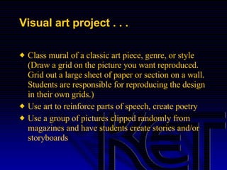 Visual art project . . . Class mural of a classic art piece, genre, or style (Draw a grid on the picture you want reproduced.  Grid out a large sheet of paper or section on a wall.  Students are responsible for reproducing the design in their own grids.) Use art to reinforce parts of speech, create poetry Use a group of pictures clipped randomly from magazines and have students create stories and/or storyboards 