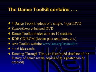 The Dance Toolkit contains . . . 4 Dance Toolkit videos or a single, 4-part DVD DanceSense  enhanced DVD Dance Toolkit binder with its 10 sections KDE CD-ROM (lesson plan templates, etc.) Arts Toolkit website  www.ket.org/artstoolkit 4 x 6 idea cards Dancing Through Time, an illustrated timeline of the history of dance (extra copies of this poster can be ordered) 