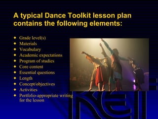 A typical Dance Toolkit lesson plan contains the following elements: Grade level(s) Materials Vocabulary Academic expectations Program of studies Core content Essential questions Length Concept/objectives Activities Portfolio-appropriate writing for the lesson 