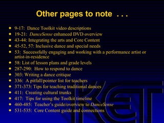 Other pages to note  . . . 9-17:  Dance Toolkit video descriptions 19-21:  DanceSense  enhanced DVD overview 43-44: Integrating the arts and Core Content 45-52, 57: Inclusive dance and special needs 53:  Successfully engaging and working with a performance artist or artist-in-residence 58: List of lesson plans and grade levels 287-290:  How to respond to dance 303: Writing a dance critique 336:  A pitfall/pointer list for teachers 371-373: Tips for teaching traditional dances 411:  Creating cultural trunks 417:  Tips for using the Toolkit timeline 460-485:  Teacher’s guide/overview to  DanceSense 531-535:  Core Content guide and connections 
