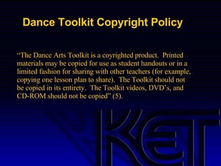 Dance Toolkit Copyright Policy “ The Dance Arts Toolkit is a coyrighted product.  Printed materials may be copied for use as student handouts or in a limited fashion for sharing with other teachers (for example, copying one lesson plan to share).  The Toolkit should not be copied in its entirety.  The Toolkit videos, DVD’s, and CD-ROM should not be copied” (5). 