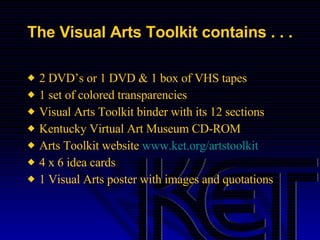 The Visual Arts Toolkit contains . . . 2 DVD’s or 1 DVD & 1 box of VHS tapes 1 set of colored transparencies Visual Arts Toolkit binder with its 12 sections Kentucky Virtual Art Museum CD-ROM Arts Toolkit website  www.ket.org/artstoolkit 4 x 6 idea cards 1 Visual Arts poster with images and quotations 