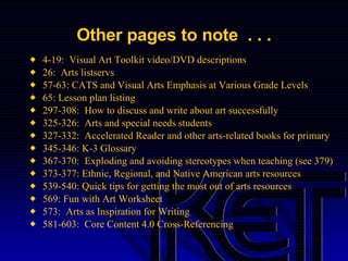 Other pages to note  . . . 4-19:  Visual Art Toolkit video/DVD descriptions 26:  Arts listservs 57-63: CATS and Visual Arts Emphasis at Various Grade Levels  65: Lesson plan listing 297-308:  How to discuss and write about art successfully 325-326:  Arts and special needs students 327-332:  Accelerated Reader and other arts-related books for primary 345-346: K-3 Glossary 367-370:  Exploding and avoiding stereotypes when teaching (see 379) 373-377: Ethnic, Regional, and Native American arts resources 539-540: Quick tips for getting the most out of arts resources 569: Fun with Art Worksheet 573:  Arts as Inspiration for Writing 581-603:  Core Content 4.0 Cross-Referencing 