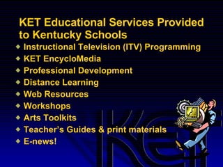 KET Educational Services Provided to Kentucky Schools Instructional Television (ITV) Programming KET EncycloMedia Professional Development Distance Learning Web Resources  Workshops Arts Toolkits Teacher’s Guides & print materials E-news! 