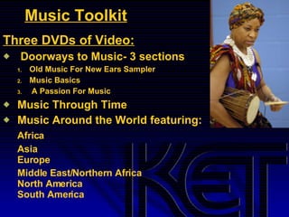Music Toolkit Three DVDs of Video: Doorways to Music- 3 sections Old Music For New Ears Sampler  Music Basics A Passion For Music Music Through Time Music Around the World featuring: Africa Asia Europe Middle East/Northern Africa North America South America 