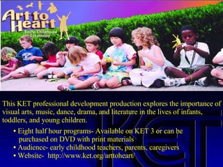 This KET professional development production explores the importance of visual arts, music, dance, drama, and literature in the lives of infants, toddlers, and young children.  Eight half hour programs- Available on KET 3 or can be    purchased on DVD with print materials  Audience- early childhood teachers, parents, caregivers Website-  http://www.ket.org/arttoheart/  