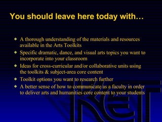 You should leave here today with… A thorough understanding of the materials and resources available in the Arts Toolkits Specific dramatic, dance, and visual arts topics you want to incorporate into your classroom Ideas for cross-curricular and/or collaborative units using the toolkits & subject-area core content Toolkit options you want to research further A better sense of how to communicate as a faculty in order to deliver arts and humanities core content to your students 