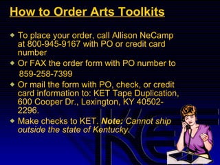 How to Order Arts Toolkits To place your order, call Allison NeCamp at 800-945-9167 with PO or credit card number  Or FAX the order form with PO number to 859-258-7399 Or mail the form with PO, check, or credit card information to: KET Tape Duplication, 600 Cooper Dr., Lexington, KY 40502-2296.  Make checks to KET.  Note:  Cannot ship outside the state of Kentucky. 