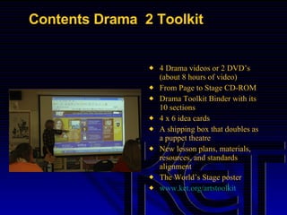 Contents Drama  2 Toolkit  4 Drama videos or 2 DVD’s (about 8 hours of video) From Page to Stage CD-ROM Drama Toolkit Binder with its 10 sections 4 x 6 idea cards A shipping box that doubles as a puppet theatre New lesson plans, materials, resources, and standards alignment The World’s Stage poster www.ket.org/artstoolkit   