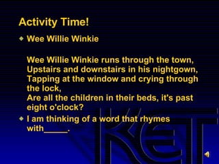 Activity Time! Wee Willie Winkie  Wee Willie Winkie runs through the town, Upstairs and downstairs in his nightgown, Tapping at the window and crying through the lock, Are all the children in their beds, it's past eight o'clock? I am thinking of a word that rhymes with_____. 