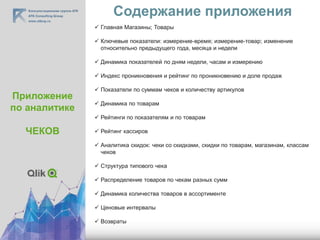 Содержание приложения
Приложение
по аналитике
ЧЕКОВ
 Главная Магазины; Товары
 Ключевые показатели: измерение-время; измерение-товар; изменение
относительно предыдущего года, месяца и недели
 Динамика показателей по дням недели, часам и измерению
 Индекс проникновения и рейтинг по проникновению и доле продаж
 Показатели по суммам чеков и количеству артикулов
 Динамика по товарам
 Рейтинги по показателям и по товарам
 Рейтинг кассиров
 Аналитика скидок: чеки со скидками, скидки по товарам, магазинам, классам
чеков
 Структура типового чека
 Распределение товаров по чекам разных сумм
 Динамика количества товаров в ассортименте
 Ценовые интервалы
 Возвраты
 