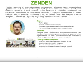 ZENDEN
Задачи
• Анализ продаж
• Контроль выполнения плана продаж
• Интуитивно понятный инструмент оперативной аналитики
• Увеличение скорости создания аналитических отчетов
Решение
Компания Zenden в партнерстве с «Консультационной группой АТК»
разработали аналитическое приложение по анализу продаж на основе
облачной версии Qlik Sense. Это позволило повысить эффективность
работы сотрудников всех уровней и увеличить продажи.
Преимущества внедрения
• Возможность консолидации данных из разных систем
• Высокая скорость и простота внедрения
• Широкий функционал визуализации
• Возможность создания собственных «историй данных»
«Всего за месяц мы смогли увидеть результаты проекта и пользу внедрения.
Проект прошел, на наш взгляд, очень быстро и оправдал ожидания: мы
получили колоссальную экономию времени – теперь подготовка и самое
важное, анализ данных, занимает у нас не целый день, как раньше, а до 30
минут», – Александр Сарычев, директор розничной сети Zenden
 