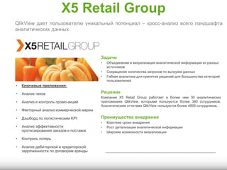 X5 Retail Group
Задачи
• Объединение и визуализация аналитической информации из разных
источников
• Сокращение количества запросов по выгрузке данных
• Гибкая аналитика для принятия решений для большинства категорий
пользователей
Решение
Компания X5 Retail Group работает в более чем 30 аналитических
приложениях QlikView, которыми пользуются более 380 сотрудников.
Аналитическим отчетами QlikView пользуются более 4000 сотрудников. .
Преимущества внедрения
• Короткие сроки внедрения
• Рост детализации аналитической информации
• Широкие возможности визуализации
QlikView дает пользователю уникальный потенциал – кросс-анализ всего ландшафта
аналитических данных.
• Ключевые приложения:
• Анализ чеков
• Анализ и контроль промо-акций
• Факторный анализ коммерческой маржи
• Дэшборд по логистическим KPI
• Анализ эффективности
прогнозирования заказов и поставок
• Контроль потерь
• Анализ дебиторской и кредиторской
задолженности по договорам аренды
 
