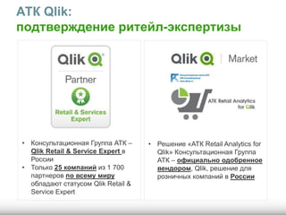 АТК Qlik:
подтверждение ритейл-экспертизы
• Консультационная Группа АТК –
Qlik Retail & Service Expert в
России
• Только 25 компаний из 1 700
партнеров по всему миру
обладают статусом Qlik Retail &
Service Expert
• Решение «АТК Retail Analytics for
Qlik» Консультационная Группа
АТК – официально одобренное
вендором, Qlik, решение для
розничных компаний в России
 