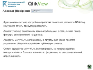 Адресат (Recipient)
Функциональность по настройке адресатов позволяет указывать NPrinting,
кому какие отчеты требуется рассылать.
Адресату можно сопоставить такие атрибуты как: e-mail, личная папка,
фильтры для наложения на данные.
Адресаты могут быть организованы в группы для более простого
управления общими настройками публикации отчетов.
Списки адресатов могут быть импортированы из плоских файлов
(поддерживается большое количество форматов), из централизованной
адресной книги.
 