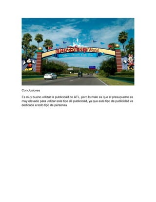 Conclusiones
Es muy bueno utilizar la publicidad de ATL, pero lo malo es que el presupuesto es
muy elevado para utilizar este tipo de publicidad, ya que este tipo de publicidad va
dedicada a todo tipo de personas
 