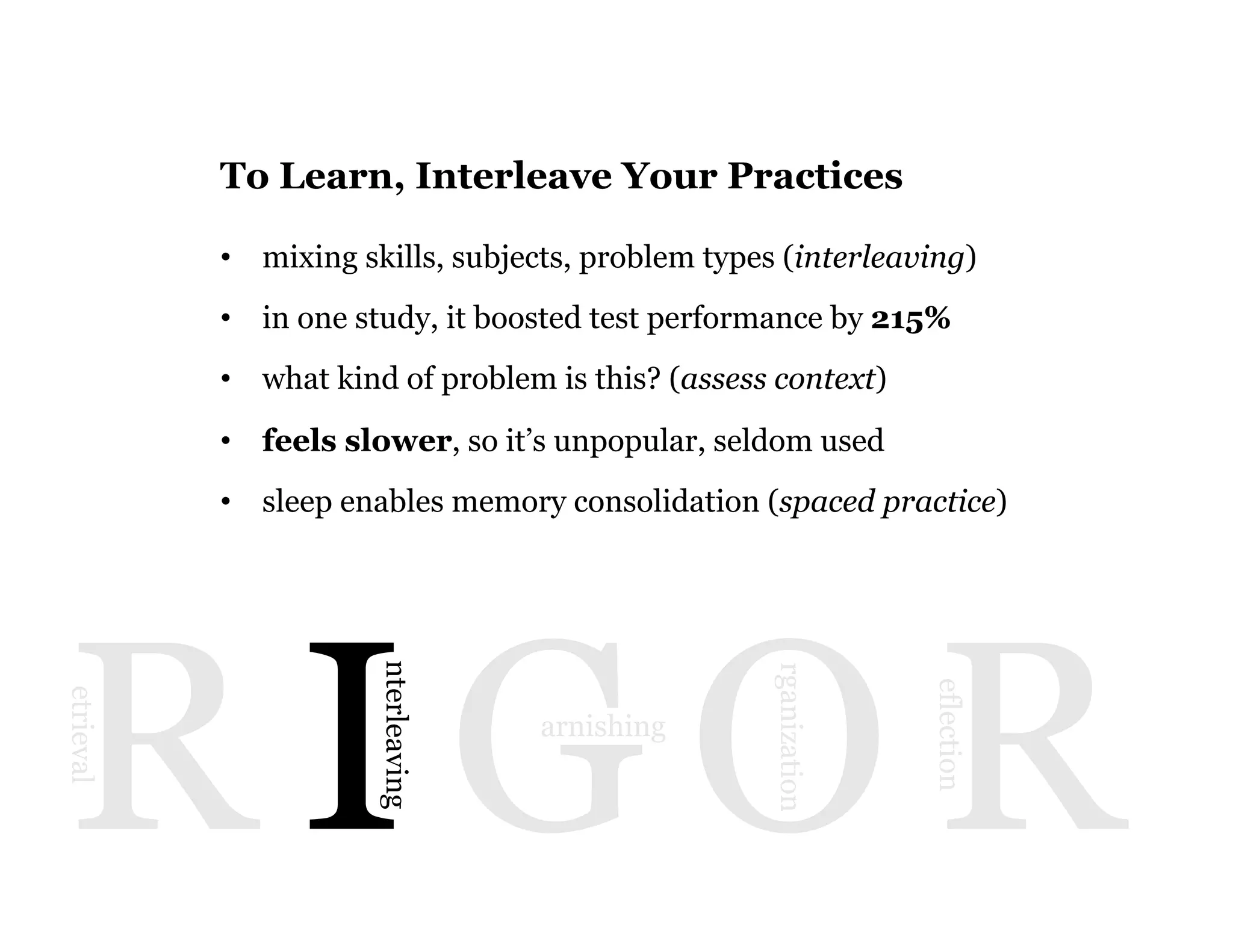 10
R I G O R
etrieval
nterleaving
arnishing
rganization
eflection
To Learn, Interleave Your Practices
•  mixing skills, subjects, problem types (interleaving)
•  in one study, it boosted test performance by 215%
•  what kind of problem is this? (assess context)
•  feels slower, so it’s unpopular, seldom used
•  sleep enables memory consolidation (spaced practice)
 