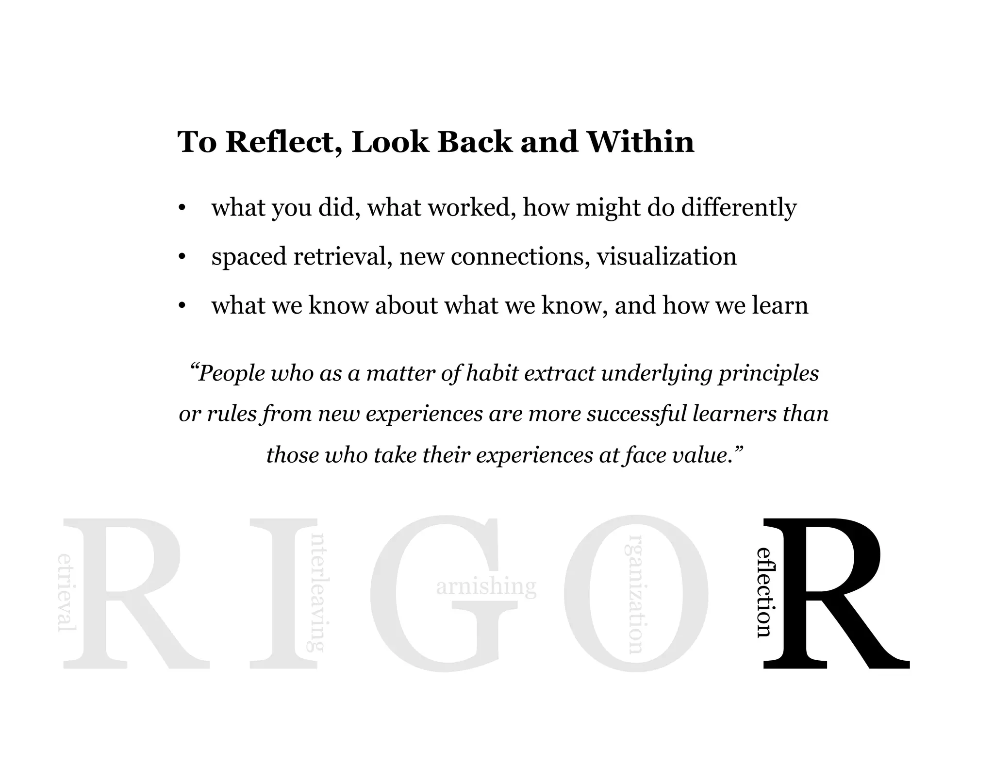 13
R I G O R
etrieval
nterleaving
arnishing
rganization
eflection
To Reflect, Look Back and Within
•  what you did, what worked, how might do differently
•  spaced retrieval, new connections, visualization
•  what we know about what we know, and how we learn
“People who as a matter of habit extract underlying principles
or rules from new experiences are more successful learners than
those who take their experiences at face value.”
 