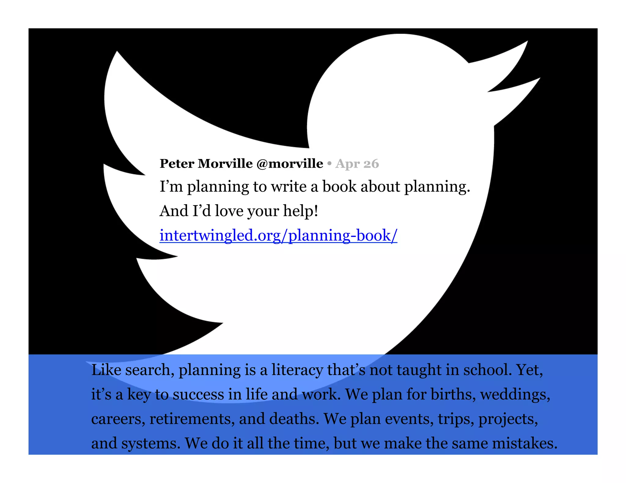 Peter Morville @morville Ÿ Apr 26
I’m planning to write a book about planning.
And I’d love your help!
intertwingled.org/planning-book/
Like search, planning is a literacy that’s not taught in school. Yet,
it’s a key to success in life and work. We plan for births, weddings,
careers, retirements, and deaths. We plan events, trips, projects,
and systems. We do it all the time, but we make the same mistakes.
 