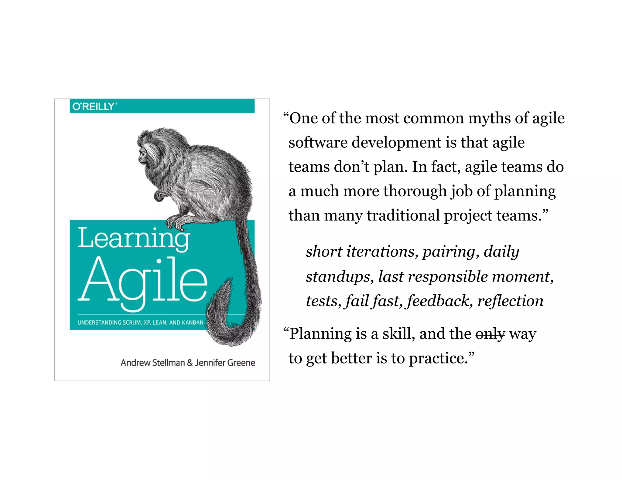 15
“One of the most common myths of agile
software development is that agile
teams don’t plan. In fact, agile teams do
a much more thorough job of planning
than many traditional project teams.”
short iterations, pairing, daily
standups, last responsible moment,
tests, fail fast, feedback, reflection
“Planning is a skill, and the only way
to get better is to practice.”
 