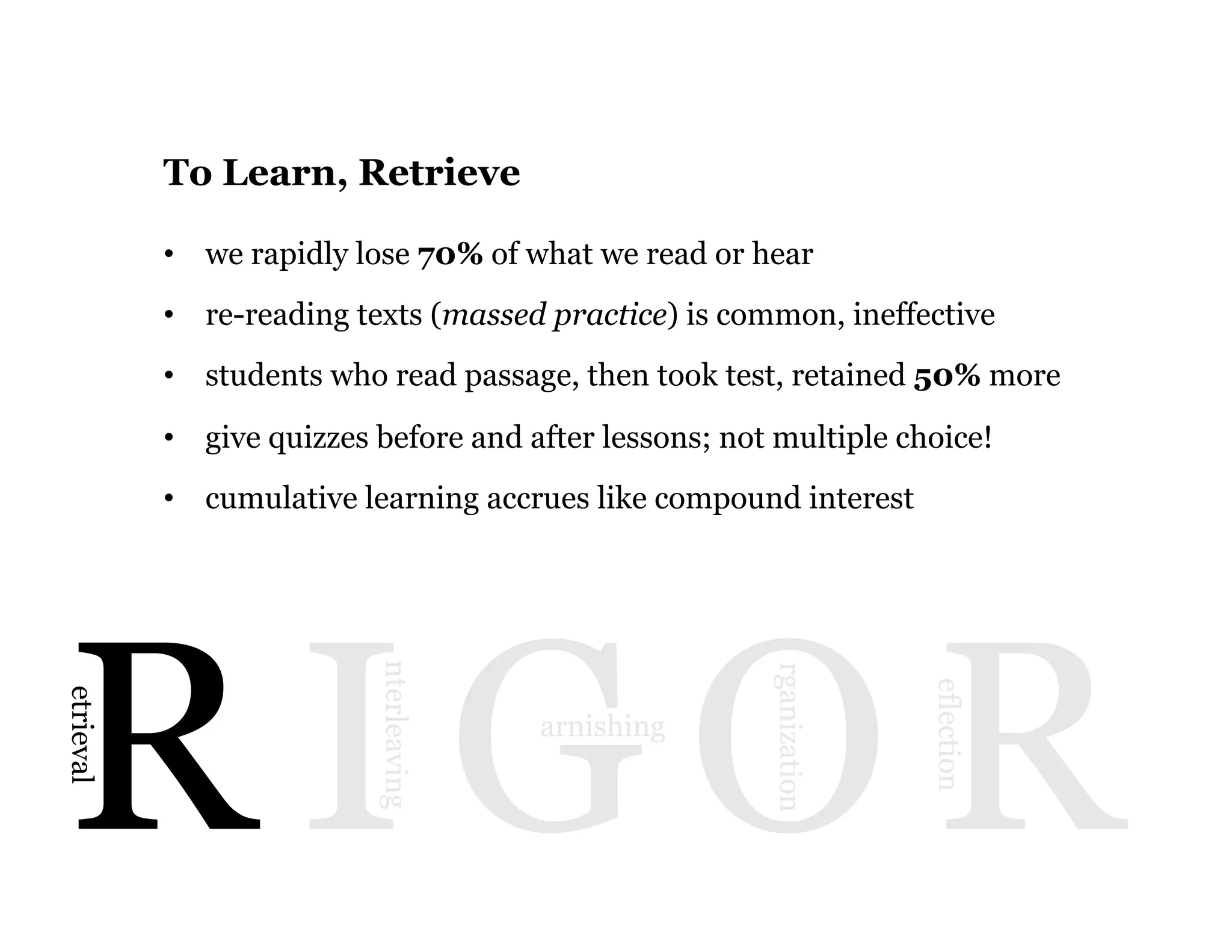 7
R I G O R
etrieval
nterleaving
arnishing
rganization
eflection
To Learn, Retrieve
•  we rapidly lose 70% of what we read or hear
•  re-reading texts (massed practice) is common, ineffective
•  students who read passage, then took test, retained 50% more
•  give quizzes before and after lessons; not multiple choice!
•  cumulative learning accrues like compound interest
 