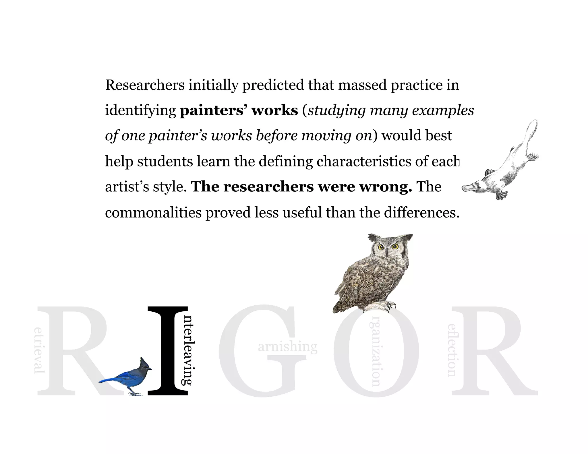 9
R I G O R
etrieval
nterleaving
arnishing
rganization
eflection
Researchers initially predicted that massed practice in
identifying painters’ works (studying many examples
of one painter’s works before moving on) would best
help students learn the defining characteristics of each
artist’s style. The researchers were wrong. The
commonalities proved less useful than the differences.
 