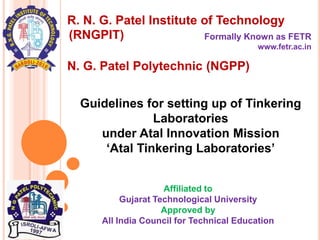 R. N. G. Patel Institute of Technology
Formally Known as FETR
www.fetr.ac.in
Affiliated to
Gujarat Technological University
Approved by
All India Council for Technical Education
Guidelines for setting up of Tinkering
Laboratories
under Atal Innovation Mission
‘Atal Tinkering Laboratories’
N. G. Patel Polytechnic (NGPP)
(RNGPIT)
 