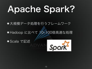 Apache Spark? 
大規模データ処理を行うフレームワーク 
Hadoop に比べて 10~100倍高速な処理 
Scala で記述 
10 
 